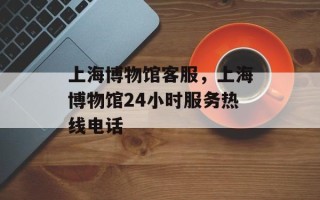 上海博物馆客服，上海博物馆24小时服务热线电话