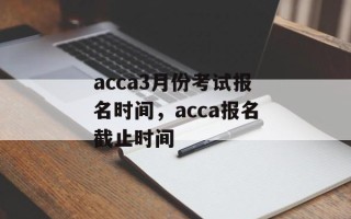 acca3月份考试报名时间，acca报名截止时间