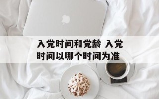 入党时间和党龄 入党时间以哪个时间为准