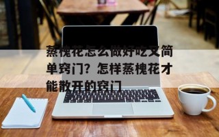 蒸槐花怎么做好吃又简单窍门？怎样蒸槐花才能散开的窍门