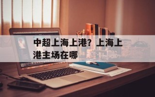 中超上海上港？上海上港主场在哪