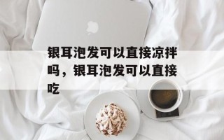 银耳泡发可以直接凉拌吗，银耳泡发可以直接吃
