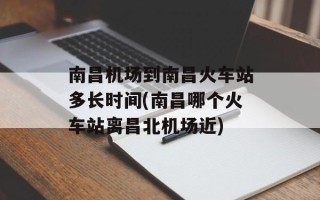 南昌机场到南昌火车站多长时间(南昌哪个火车站离昌北机场近)