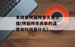 羊肉串烤箱烤多久多少度(烤箱烤羊肉串的温度和时间是什么)