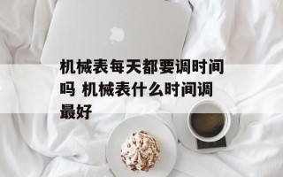 机械表每天都要调时间吗 机械表什么时间调最好