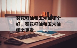 葵花籽油和玉米油哪个好，葵花籽油和玉米油哪个更贵
