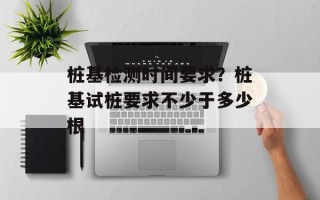 桩基检测时间要求？桩基试桩要求不少于多少根