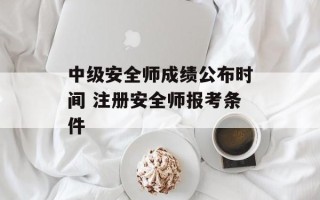 中级安全师成绩公布时间 注册安全师报考条件