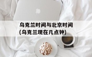 乌克兰时间与北京时间(乌克兰现在几点钟)