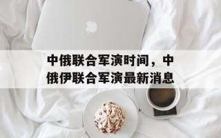 中俄联合军演时间，中俄伊联合军演最新消息