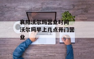襄阳沃尔玛营业时间 沃尔玛早上几点开门营业