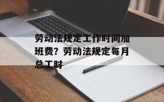 劳动法规定工作时间加班费？劳动法规定每月总工时
