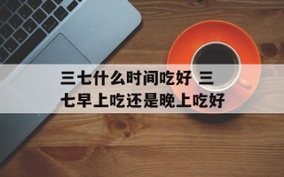三七什么时间吃好 三七早上吃还是晚上吃好