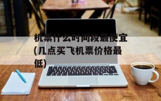 机票什么时间段最便宜(几点买飞机票价格最低)