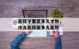 蒸饺子要蒸多久才熟，冷冻蒸饺蒸多久能熟