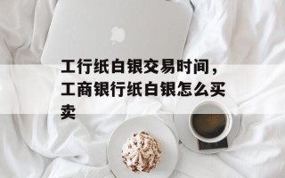 工行纸白银交易时间，工商银行纸白银怎么买卖