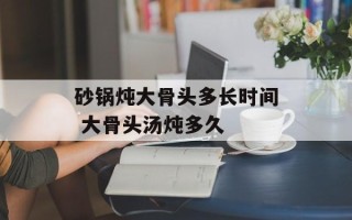 砂锅炖大骨头多长时间 大骨头汤炖多久