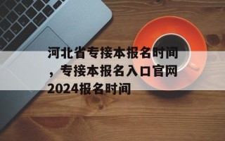 河北省专接本报名时间，专接本报名入口官网2024报名时间