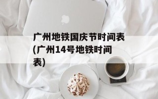 广州地铁国庆节时间表(广州14号地铁时间表)