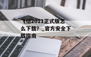 飞信2011正式版怎么下载？_官方安全下载指南