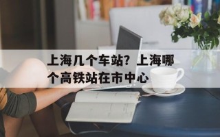 上海几个车站？上海哪个高铁站在市中心