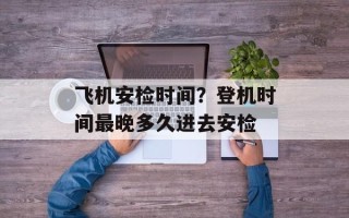 飞机安检时间？登机时间最晚多久进去安检