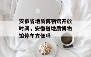 安徽省地质博物馆开放时间，安徽省地质博物馆停车方便吗