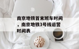 南京地铁首末班车时间，南京地铁3号线运营时间表