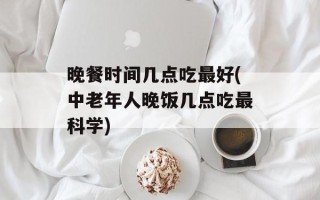 晚餐时间几点吃最好(中老年人晚饭几点吃最科学)
