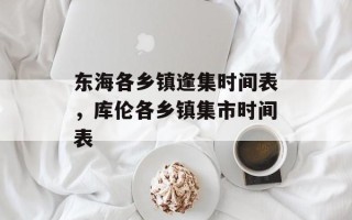 东海各乡镇逢集时间表，库伦各乡镇集市时间表