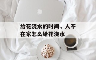 给花浇水的时间，人不在家怎么给花浇水