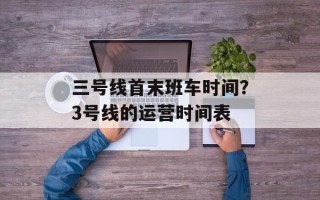 三号线首末班车时间？3号线的运营时间表