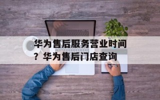 华为售后服务营业时间？华为售后门店查询