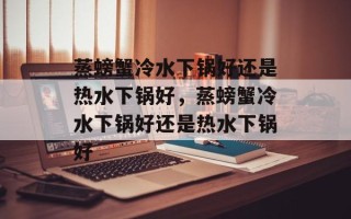蒸螃蟹冷水下锅好还是热水下锅好，蒸螃蟹冷水下锅好还是热水下锅好