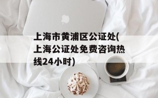 上海市黄浦区公证处(上海公证处免费咨询热线24小时)