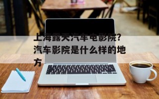 上海露天汽车电影院？汽车影院是什么样的地方