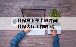 社保局下午上班时间(社保大厅工作时间)