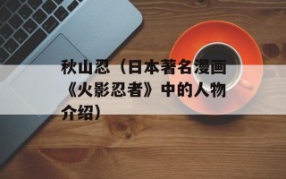 秋山忍（日本著名漫画《火影忍者》中的人物介绍）
