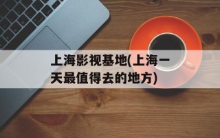 上海影视基地(上海一天最值得去的地方)