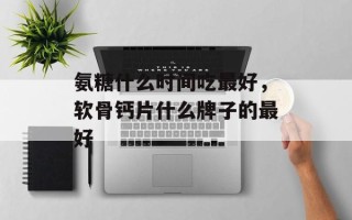 氨糖什么时间吃最好，软骨钙片什么牌子的最好