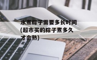 水煮粽子需要多长时间(超市买的粽子煮多久才会熟)