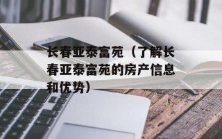 长春亚泰富苑（了解长春亚泰富苑的房产信息和优势）