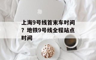 上海9号线首末车时间？地铁9号线全程站点时间