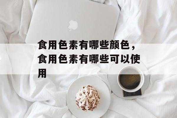 食用色素有哪些颜色，食用色素有哪些可以使用-第1张图片-