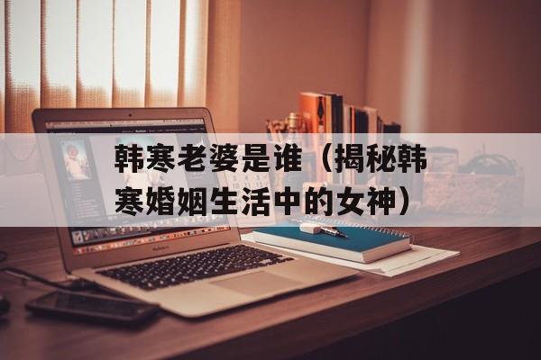 韩寒老婆是谁（揭秘韩寒婚姻生活中的女神）-第1张图片-