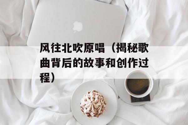 风往北吹原唱（揭秘歌曲背后的故事和创作过程）-第1张图片-