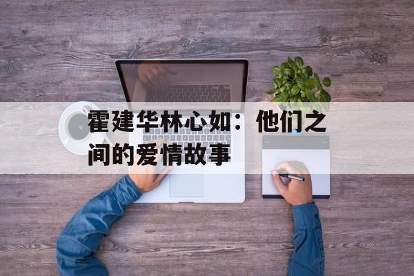 霍建华林心如：他们之间的爱情故事-第1张图片-