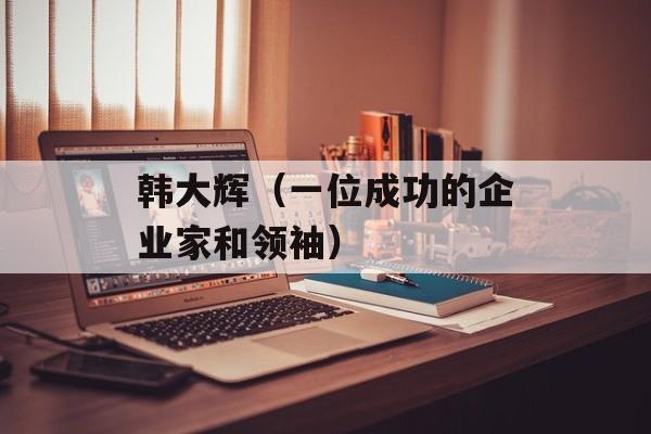 韩大辉（一位成功的企业家和领袖）-第1张图片-