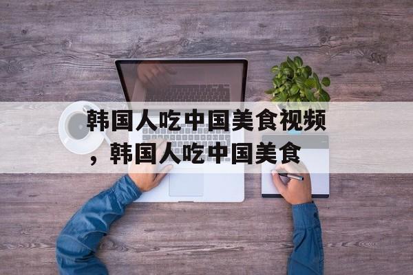 韩国人吃中国美食视频，韩国人吃中国美食-第1张图片-