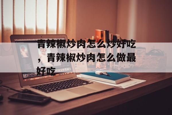 青辣椒炒肉怎么炒好吃，青辣椒炒肉怎么做最好吃-第1张图片-